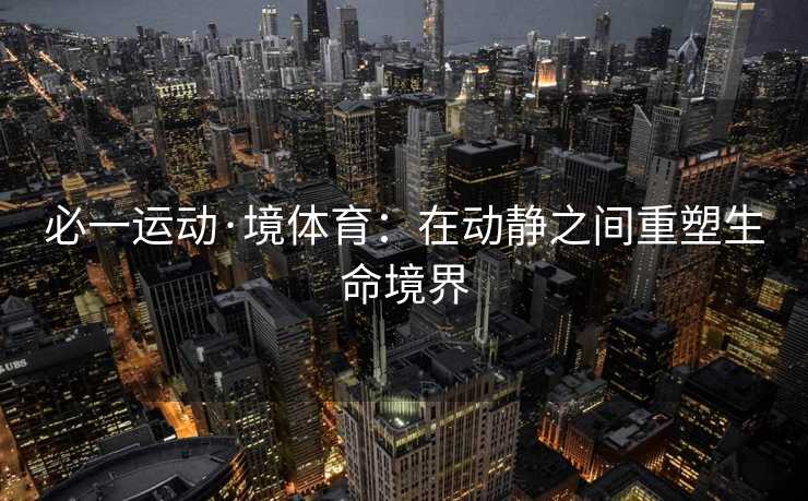 必一运动·境体育:在动静之间重塑生命境界 必一运动·境体育:在动静之间重塑生命境界