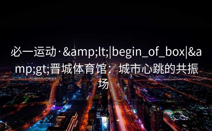 必一运动·&lt;|begin_of_box|&gt;晋城体育馆：城市心跳的共振场  