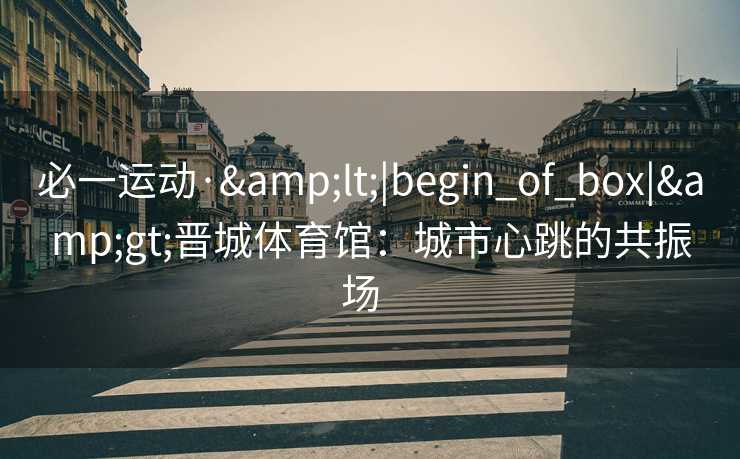 必一运动·<|begin_of_box|>晋城体育馆:城市心跳的共振场 必一运动·<|begin_of_box|>晋城体育馆:城市心跳的共振场