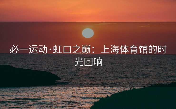 必一运动·虹口之巅：上海体育馆的时光回响