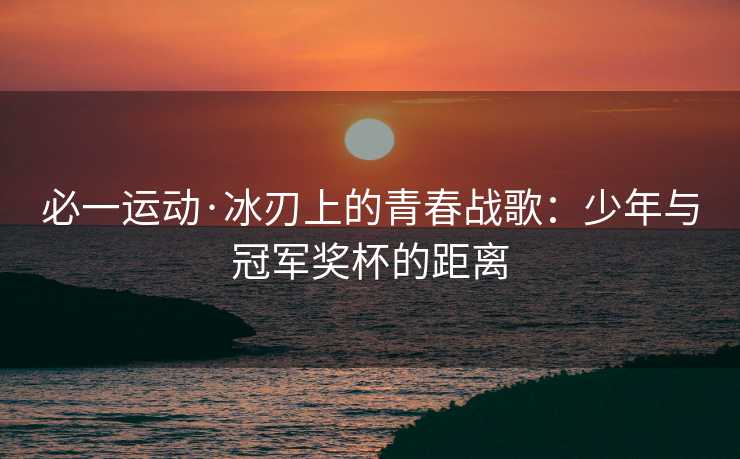 必一运动·冰刃上的青春战歌：少年与冠军奖杯的距离