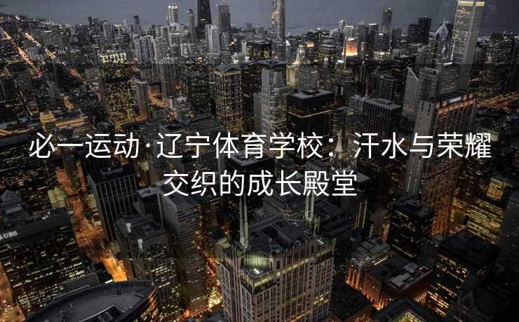 必一运动·辽宁体育学校:汗水与荣耀交织的成长殿堂 必一运动·辽宁体育学校:汗水与荣耀交织的成长殿堂