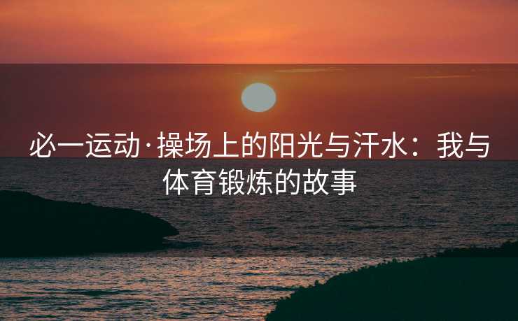 必一运动·操场上的阳光与汗水:我与体育锻炼的故事 必一运动·操场上的阳光与汗水:我与体育锻炼的故事