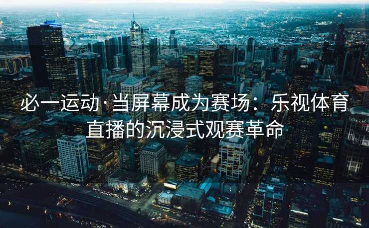 必一运动·当屏幕成为赛场:乐视体育直播的沉浸式观赛革命 必一运动·当屏幕成为赛场:乐视体育直播的沉浸式观赛革命