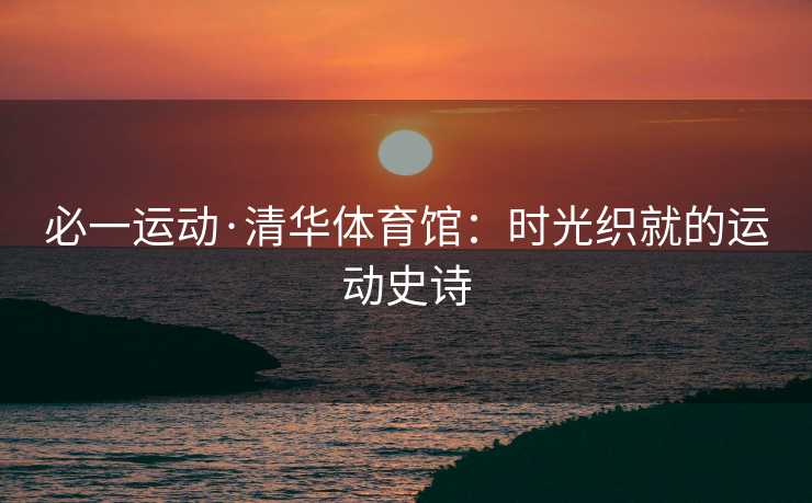 必一运动·清华体育馆：时光织就的运动史诗